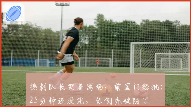 热刺队长哭着离场,前国门怒批:25分钟还没完,你倒先破防了