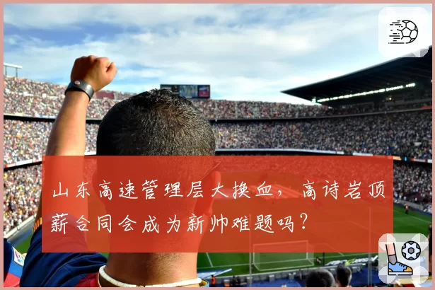 山东高速管理层大换血,高诗岩顶薪合同会成为新帅难题吗?