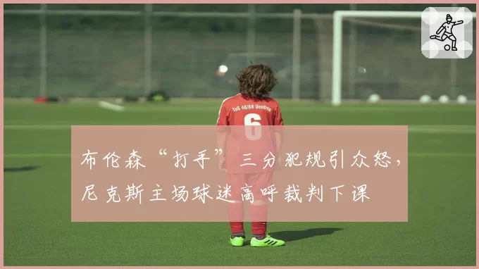 布伦森“打手”三分犯规引众怒，尼克斯主场球迷高呼裁判下课