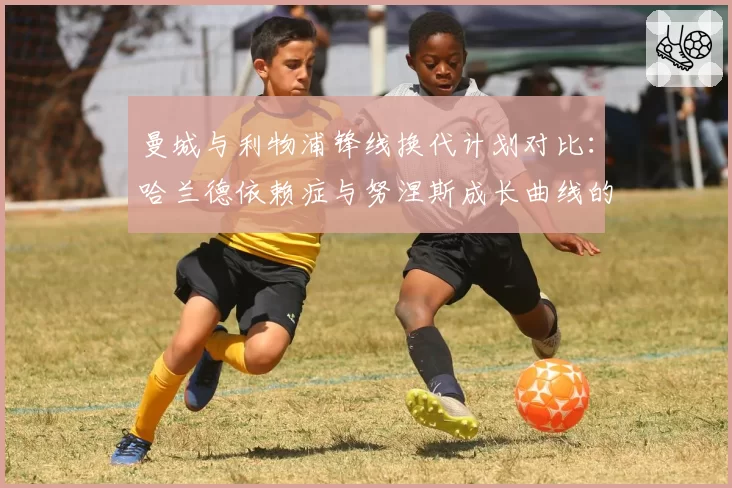 曼城与利物浦锋线换代计划对比：哈兰德依赖症与努涅斯成长曲线的风险分析