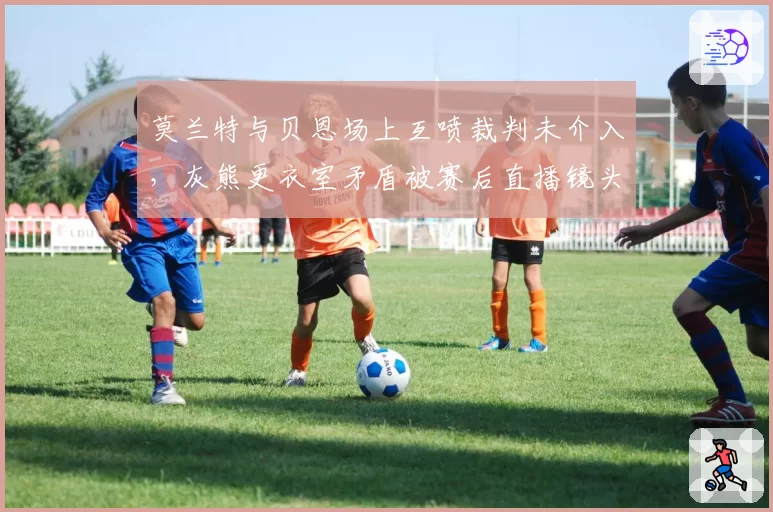 莫兰特与贝恩场上互喷裁判未介入，灰熊更衣室矛盾被赛后直播镜头曝光
