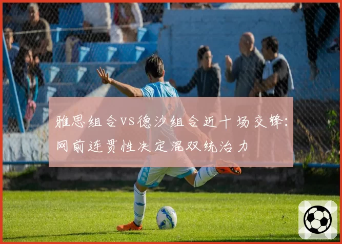 雅思组合vs德沙组合近十场交锋:网前连贯性决定混双统治力