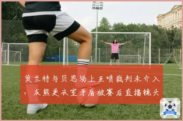 莫兰特与贝恩场上互喷裁判未介入,灰熊更衣室矛盾被赛后直播镜头曝光