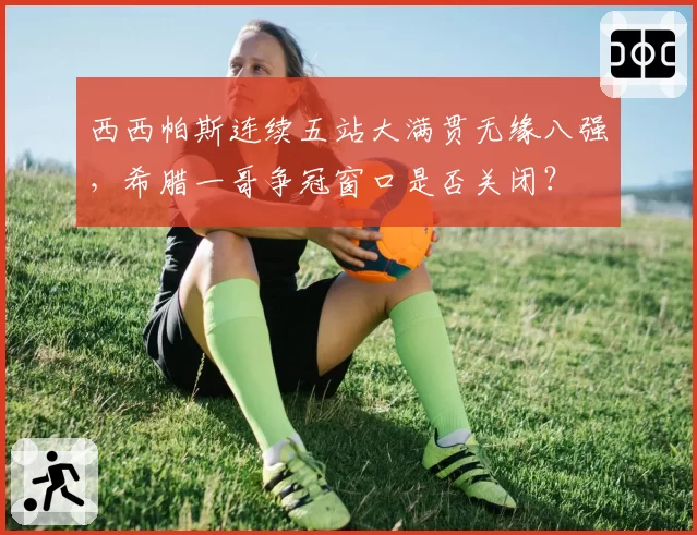 西西帕斯连续五站大满贯无缘八强,希腊一哥争冠窗口是否关闭?