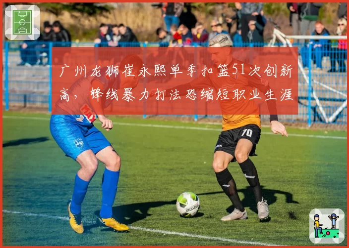 广州龙狮崔永熙单季扣篮51次创新高，锋线暴力打法恐缩短职业生涯
