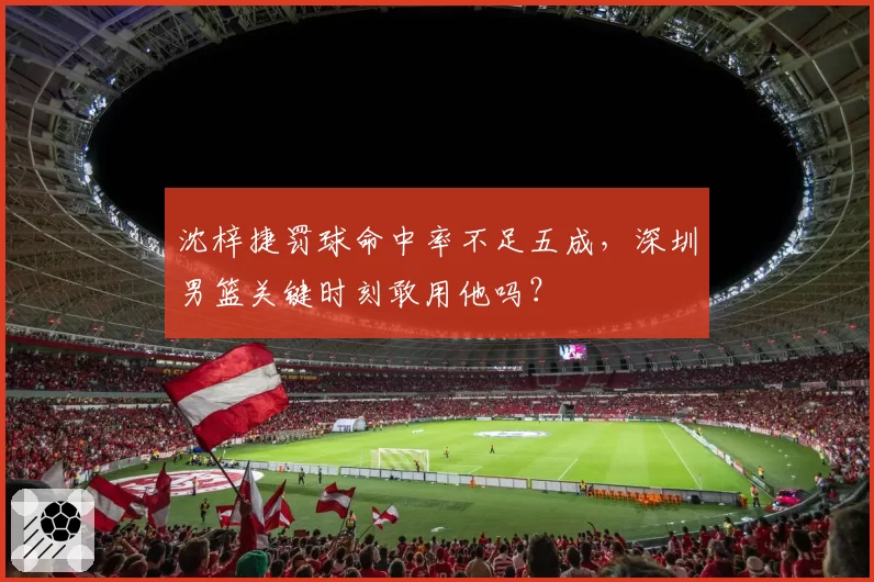 沈梓捷罚球命中率不足五成，深圳男篮关键时刻敢用他吗？