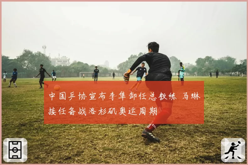 中国乒协宣布李隼卸任总教练 马琳接任备战洛杉矶奥运周期