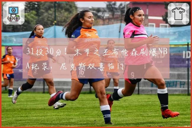 31投30分！末节之王布伦森刷爆NBA纪录，尼克斯双喜临门