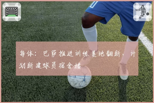每体:巴萨推进训练基地翻新,计划新建球员宿舍楼