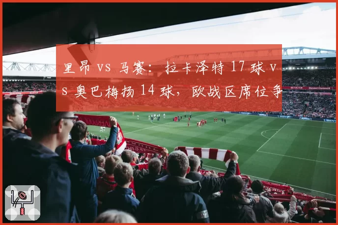里昂 vs 马赛：拉卡泽特 17 球 vs 奥巴梅扬 14 球，欧战区席位争夺中老将的火力对决