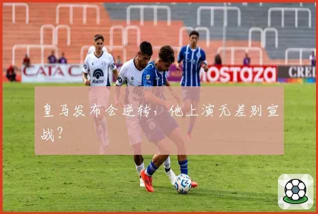 皇马发布会逆转，他上演无差别宣战？
