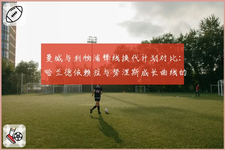 曼城与利物浦锋线换代计划对比：哈兰德依赖症与努涅斯成长曲线的风险分析