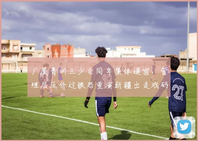 广厦青训三少合同年集体逼宫，管理层压价过狠恐重演新疆出走戏码