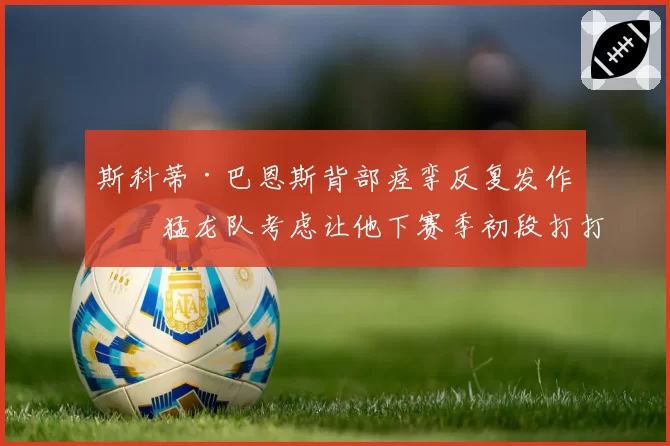斯科蒂·巴恩斯背部痉挛反复发作,猛龙队考虑让他下赛季初段打打停停