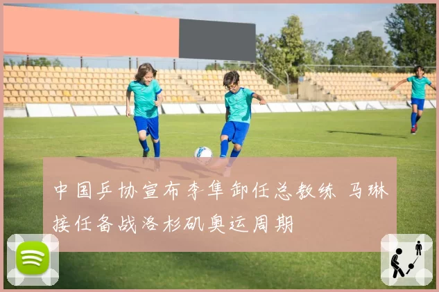 中国乒协宣布李隼卸任总教练 马琳接任备战洛杉矶奥运周期