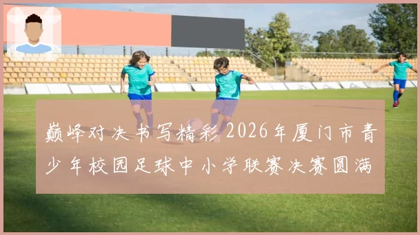 巅峰对决书写精彩 2026年厦门市青少年校园足球中小学联赛决赛圆满落幕