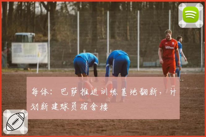 每体:巴萨推进训练基地翻新,计划新建球员宿舍楼