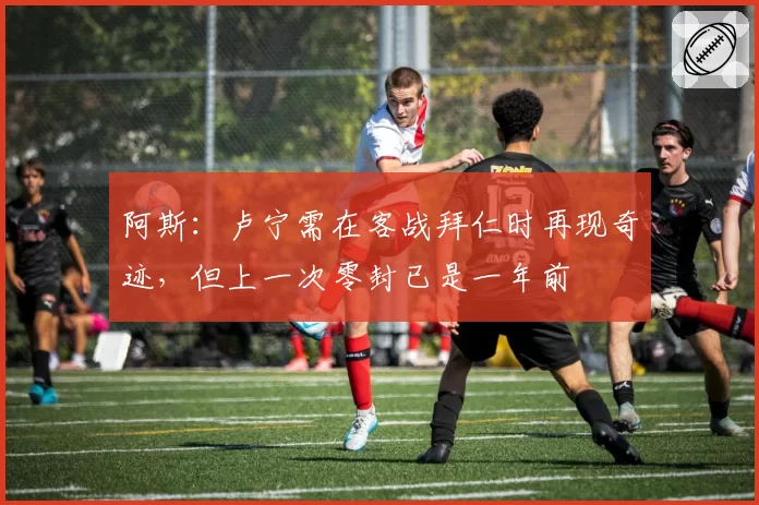 阿斯:卢宁需在客战拜仁时再现奇迹,但上一次零封已是一年前