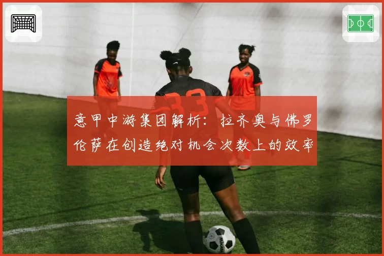 意甲中游集团解析:拉齐奥与佛罗伦萨在创造绝对机会次数上的效率对比