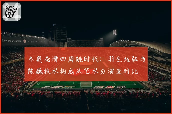 冬奥花滑四周跳时代：羽生结弦与陈巍技术构成及艺术分演变对比