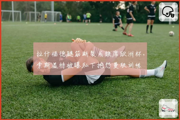 拉什福德腿筋断裂或缺席欧洲杯,索斯盖特被曝私下抱怨曼联训练