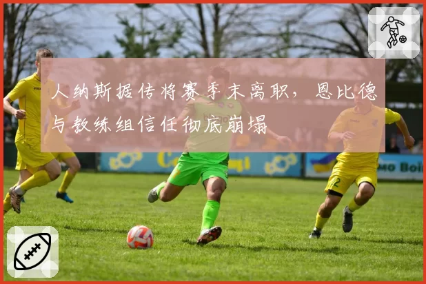 人纳斯据传将赛季末离职,恩比德与教练组信任彻底崩塌
