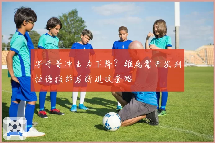 字母哥冲击力下降？雄鹿需开发利拉德挡拆后新进攻套路