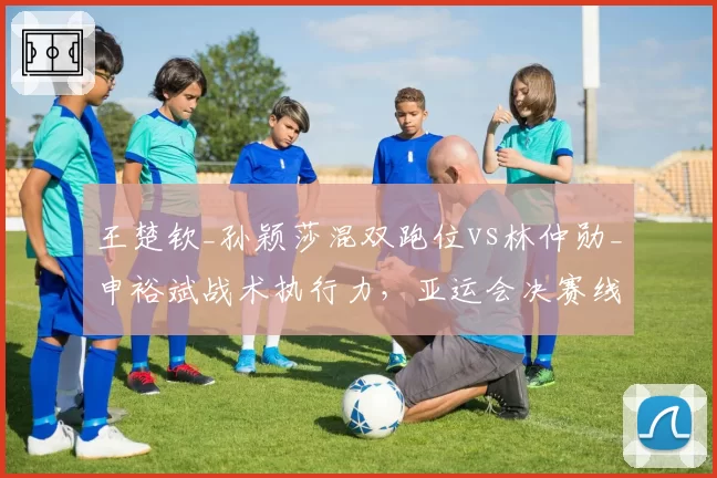 王楚钦_孙颖莎混双跑位vs林仲勋_申裕斌战术执行力，亚运会决赛线路分配解析