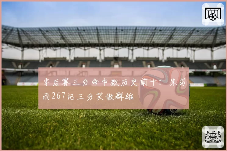 季后赛三分命中数历史前十：朱芳雨267记三分笑傲群雄