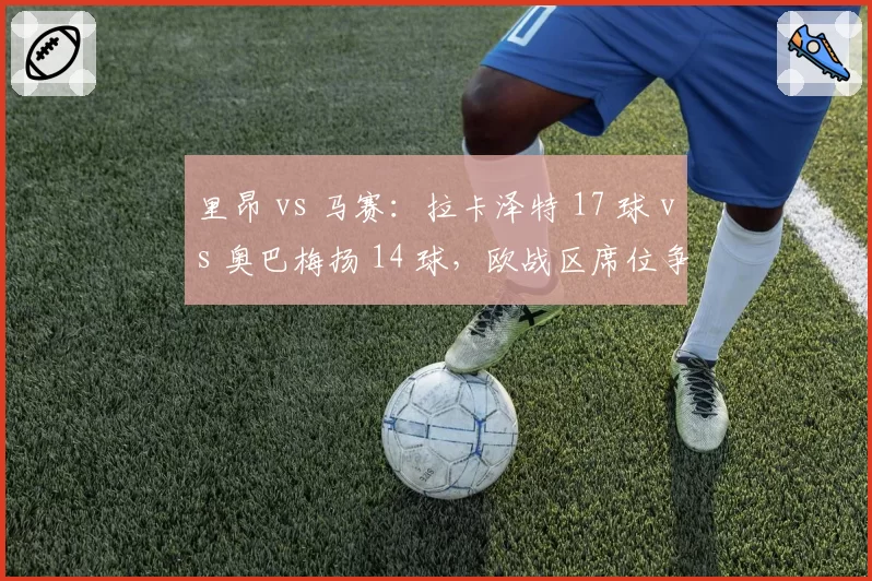 里昂 vs 马赛：拉卡泽特 17 球 vs 奥巴梅扬 14 球，欧战区席位争夺中老将的火力对决