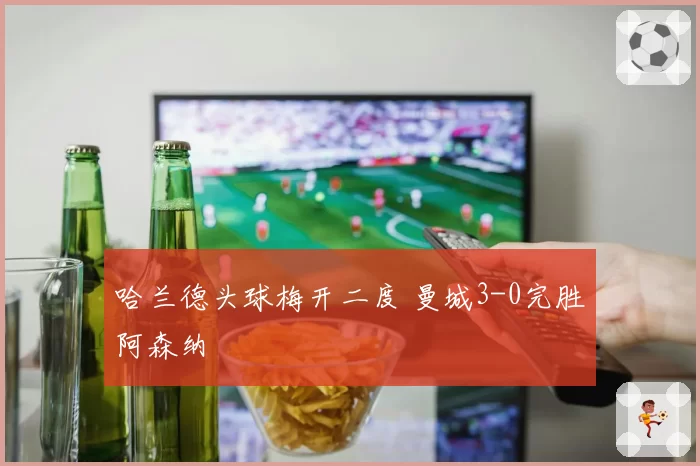 哈兰德头球梅开二度 曼城3-0完胜阿森纳
