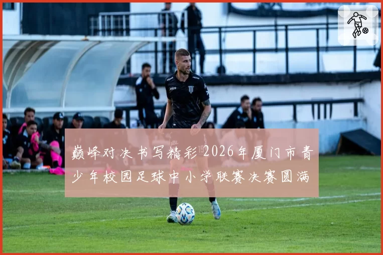 巅峰对决书写精彩 2026年厦门市青少年校园足球中小学联赛决赛圆满落幕