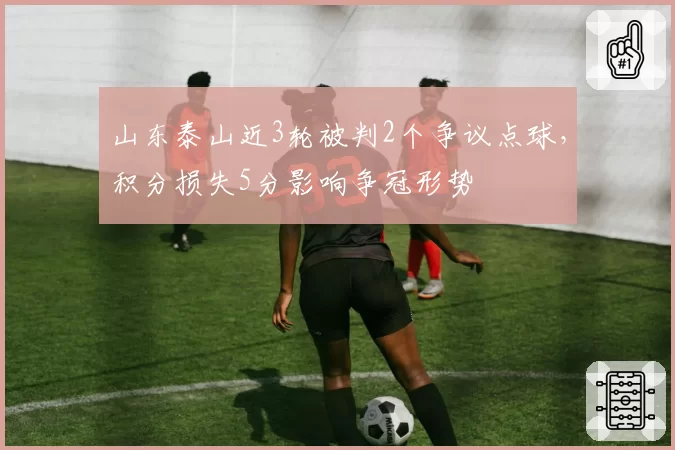 山东泰山近3轮被判2个争议点球，积分损失5分影响争冠形势