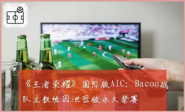 《王者荣耀》国际版AIC：Bacon战队主教练因泄密被永久禁赛