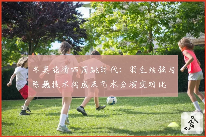冬奥花滑四周跳时代：羽生结弦与陈巍技术构成及艺术分演变对比