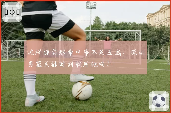 沈梓捷罚球命中率不足五成，深圳男篮关键时刻敢用他吗？