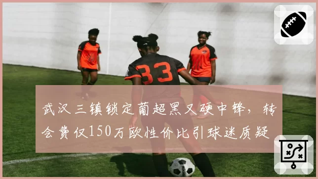 武汉三镇锁定葡超黑又硬中锋,转会费仅150万欧性价比引球迷质疑
