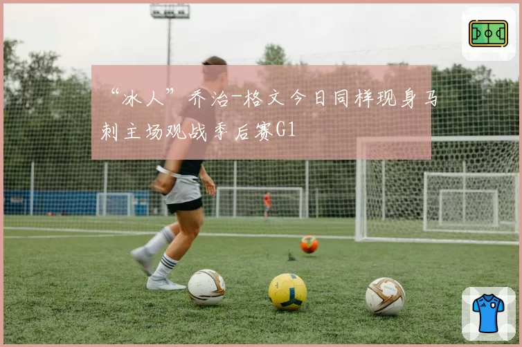 “冰人”乔治-格文今日同样现身马刺主场观战季后赛G1