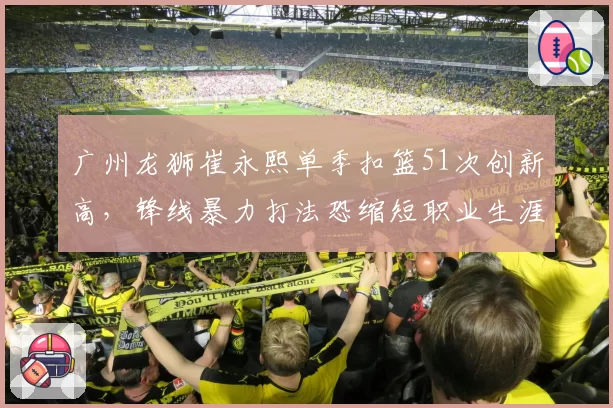 广州龙狮崔永熙单季扣篮51次创新高，锋线暴力打法恐缩短职业生涯